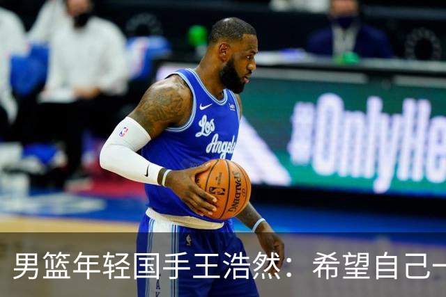 男篮年轻国手王浩然：希望自己一年比一年强