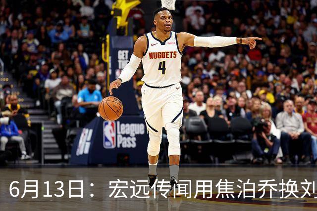 6月13日：宏远传闻用焦泊乔换刘传兴，球迷质疑交易合理性，杜锋与焦泊乔不和成焦点