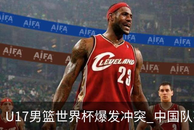 U17男篮世界杯爆发冲突 中国队不敌立陶宛淘汰赛战法国